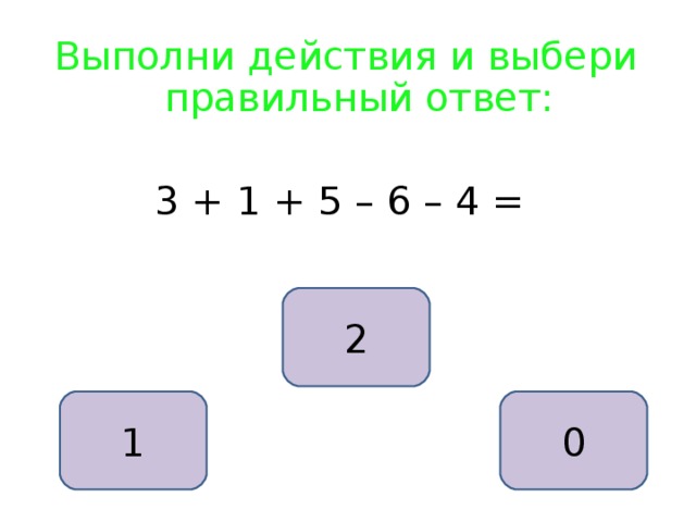 Выполни действия и выбери правильный ответ: 3 + 1 + 5 – 6 – 4 = 2 1 0 