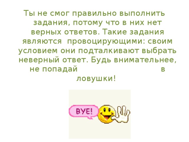 Ты не смог правильно выполнить задания, потому что в них нет верных ответов. Такие задания являются провоцирующими: своим условием они подталкивают выбрать неверный ответ. Будь внимательнее, не попадай в ловушки! 