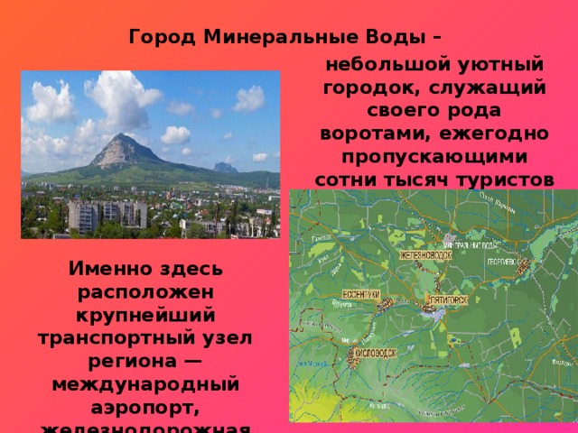 Город Минеральные Воды – небольшой уютный городок, служащий своего рода воротами, ежегодно пропускающими сотни тысяч туристов на курорты КМВ. Именно здесь расположен крупнейший транспортный узел региона — международный аэропорт, железнодорожная развязка и трасса федерального значения. 