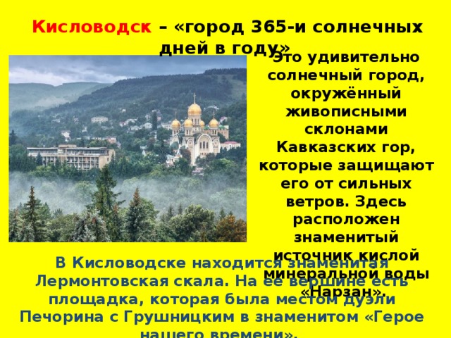 Кисловодск – «город 365-и солнечных дней в году» Это удивительно солнечный город, окружённый живописными склонами Кавказских гор, которые защищают его от сильных ветров. Здесь расположен знаменитый источник кислой минеральной воды «Нарзан». В Кисловодске находится знаменитая Лермонтовская скала. На ее вершине есть площадка, которая была местом дуэли Печорина с Грушницким в знаменитом «Герое нашего времени». 