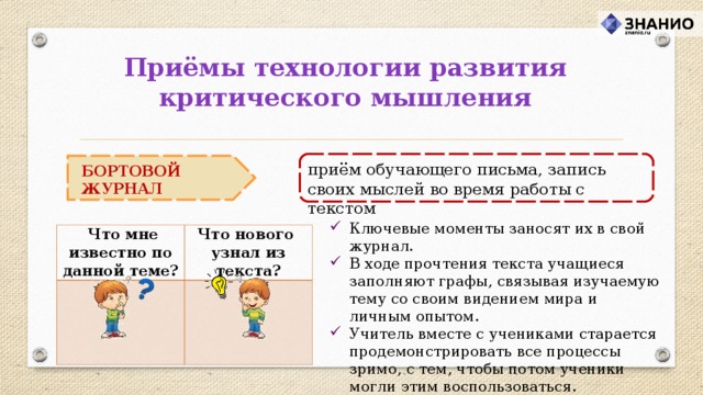 Приёмы технологии развития критического мышления приём обучающего письма, запись своих мыслей во время работы с текстом БОРТОВОЙ ЖУРНАЛ Ключевые моменты заносят их в свой журнал. В ходе прочтения текста учащиеся заполняют графы, связывая изучаемую тему со своим видением мира и личным опытом. Учитель вместе с учениками старается продемонстрировать все процессы зримо, с тем, чтобы потом ученики могли этим воспользоваться.  Что мне известно по данной теме? Что нового узнал из текста? 