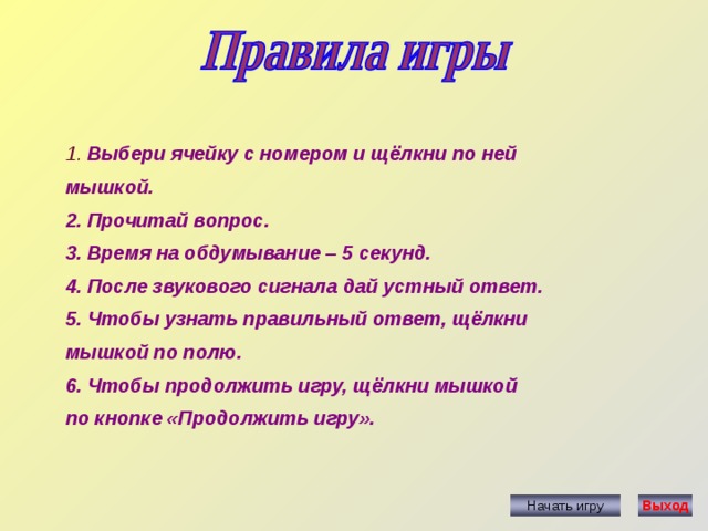 1.  Выбери ячейку с номером и щёлкни по ней мышкой. 2. Прочитай вопрос. 3. Время на обдумывание – 5 секунд. 4. После звукового сигнала дай устный ответ. 5. Чтобы узнать правильный ответ, щёлкни мышкой по полю. 6. Чтобы продолжить игру, щёлкни мышкой по кнопке «Продолжить игру». Начать игру Выход 