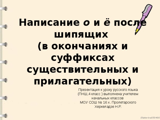 Написание о и ё после шипящих  (в окончаниях и суффиксах существительных и прилагательных) Презентация к уроку русского языка (ПНШ,4 класс ) выполнена учителем начальных классов МОУ СОШ № 16 х. Пролетарского Херкеладзе Н.Р. 