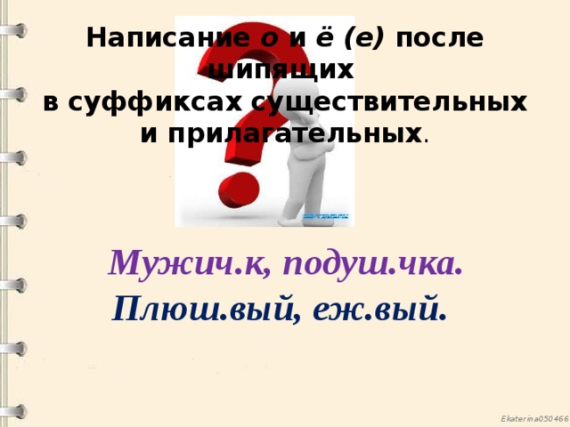 Написание о и ё (е) после шипящих  в суффиксах существительных и прилагательных .  Мужич.к, подуш.чка. Плюш.вый, еж.вый. 