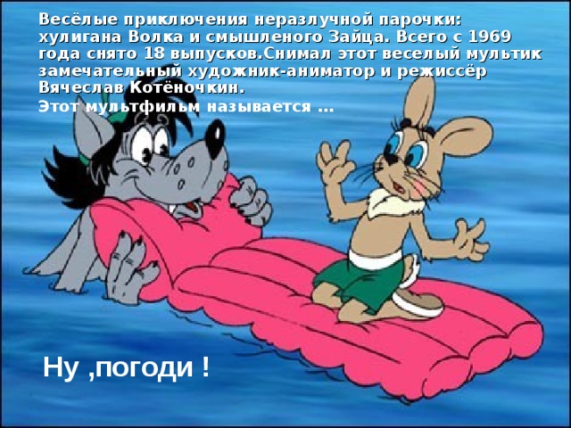 Весёлые приключения неразлучной парочки: хулигана Волка и смышленого Зайца. Всего с 1969 года снято 18 выпусков.Снимал этот веселый мультик замечательный художник-аниматор и режиссёр Вячеслав Котёночкин. Этот мультфильм называется … Ну ,погоди !