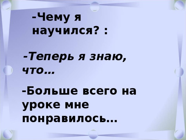 -Чему я научился? :   -Теперь я знаю, что…  -Больше всего на уроке мне понравилось… 