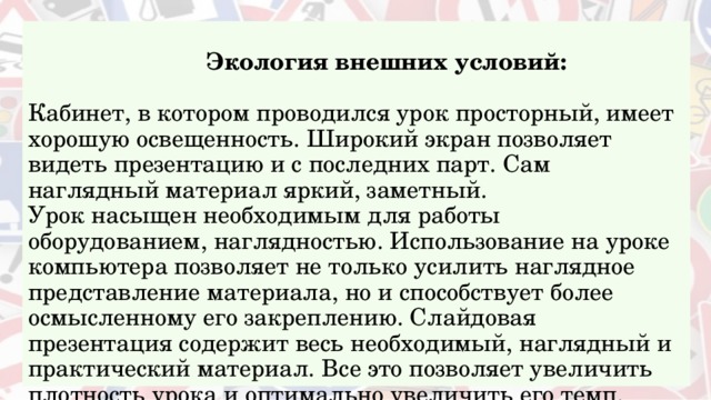    Экология внешних условий:   Кабинет, в котором проводился урок просторный, имеет хорошую освещенность. Широкий экран позволяет видеть презентацию и с последних парт. Сам наглядный материал яркий, заметный.  Урок насыщен необходимым для работы оборудованием, наглядностью. Использование на уроке компьютера позволяет не только усилить наглядное представление материала, но и способствует более осмысленному его закреплению. Слайдовая презентация содержит весь необходимый, наглядный и практический материал. Все это позволяет увеличить плотность урока и оптимально увеличить его темп.   