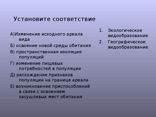 Установите соответствие Экологическое видообразование Географическое видообразование А)Изменение исходного ареала вида Б) освоение новой среды обитания В) пространственная изоляция популяций Г) изменение пищевых потребностей в популяции Д) расхождение признаков популяции на границе ареала Е) возникновение приспособлений в связи с освоением засушливых мест обитания 