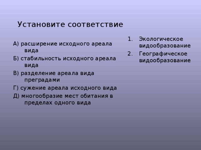 Установите соответствие Экологическое видообразование Географическое видообразование А) расширение исходного ареала вида Б) стабильность исходного ареала вида В) разделение ареала вида преградами Г) сужение ареала исходного вида Д) многообразие мест обитания в пределах одного вида 