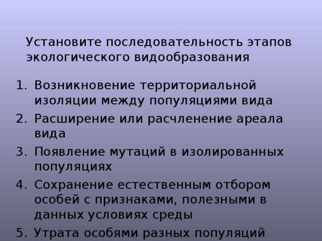 Установите последовательность этапов экологического видообразования Возникновение территориальной изоляции между популяциями вида Расширение или расчленение ареала вида Появление мутаций в изолированных популяциях Сохранение естественным отбором особей с признаками, полезными в данных условиях среды Утрата особями разных популяций способности скрещиваться 