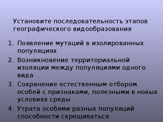 Установите последовательность этапов географического видообразования Появление мутаций в изолированных популяциях Возникновение территориальной изоляции между популяциями одного вида Сохранение естественным отбором особей с признаками, полезными в новых условиях среды Утрата особями разных популяций способности скрещиваться 