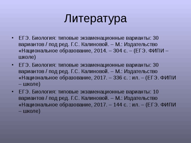 Литература ЕГЭ. Биология: типовые экзаменационные варианты: 30 вариантов / под ред. Г.С. Калиновой. – М.: Издательство «Национальное образование, 2014. – 304 с. – (ЕГЭ. ФИПИ – школе) ЕГЭ. Биология: типовые экзаменационные варианты: 30 вариантов / под ред. Г.С. Калиновой. – М.: Издательство «Национальное образование, 2017. – 336 с. : ил. – (ЕГЭ. ФИПИ – школе) ЕГЭ. Биология: типовые экзаменационные варианты: 1 0 вариантов / под ред. Г.С. Калиновой. – М.: Издательство «Национальное образование, 2017. – 144 с. : ил. – (ЕГЭ. ФИПИ – школе) 