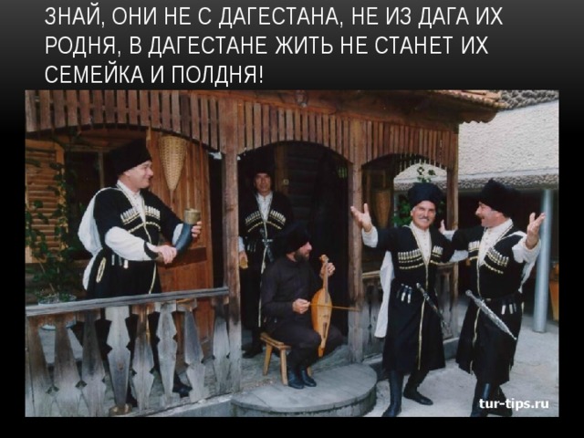 Знай, они не с Дагестана, Не из Дага их родня, В Дагестане жить не станет Их семейка и полдня! 