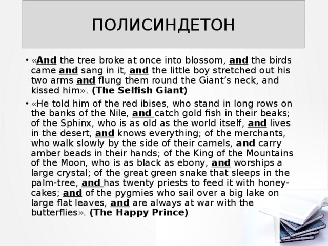 ПОЛИСИНДЕТОН « And the tree broke at once into blossom, and the birds came and sang in it, and  the little boy stretched out his two arms and flung them round the Giant’s neck, and kissed him». (The Selfish Giant) «He told him of the red ibises, who stand in long rows on the banks of the Nile, and  catch gold fish in their beaks; of the Sphinx, who is as old as the world itself, and lives in the desert, and knows everything; of the merchants, who walk slowly by the side of their camels, and carry amber beads in their hands; of the King of the Mountains of the Moon, who is as black as ebony, and worships a large crystal; of the great green snake that sleeps in the palm-tree, and  has twenty priests to feed it with honey-cakes; and of the pygmies who sail over a big lake on large flat leaves, and are always at war with the butterflies». (The Happy Prince) 