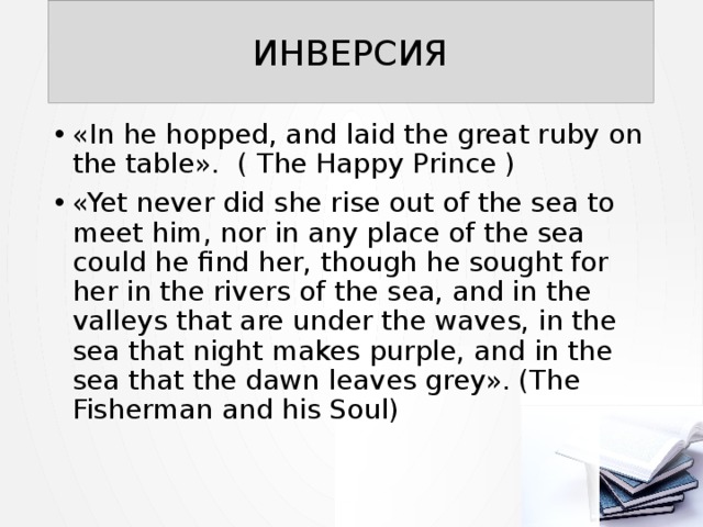 ИНВЕРСИЯ «In he hopped, and laid the great ruby on the table». ( The Happy Prince ) «Yet never did she rise out of the sea to meet him, nor in any place of the sea could he find her, though he sought for her in the rivers of the sea, and in the valleys that are under the waves, in the sea that night makes purple, and in the sea that the dawn leaves grey». (The Fisherman and his Soul) 