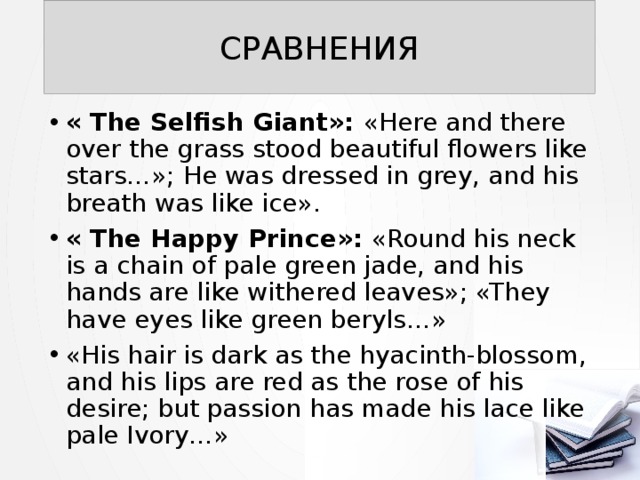 СРАВНЕНИЯ « The Selfish Giant»: «Here and there over the grass stood beautiful flowers like stars…»; He was dressed in grey, and his breath was like ice». « The Happy Prince»: «Round his neck is a chain of pale green jade, and his hands are like withered leaves»; «They have eyes like green beryls…» «His hair is dark as the hyacinth-blossom, and his lips are red as the rose of his desire; but passion has made his lace like pale Ivory…» 