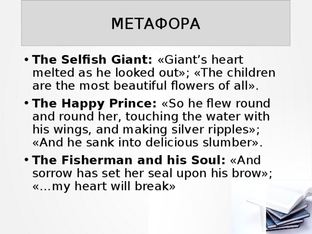 МЕТАФОРА The Selfish Giant: «Giant’s heart melted as he looked out»; «The children are the most beautiful flowers of all». The Happy Prince: «So he flew round and round her, touching the water with his wings, and making silver ripples»; «And he sank into delicious slumber». The Fisherman and his Soul: «And sorrow has set her seal upon his brow»; «…my heart will break» 