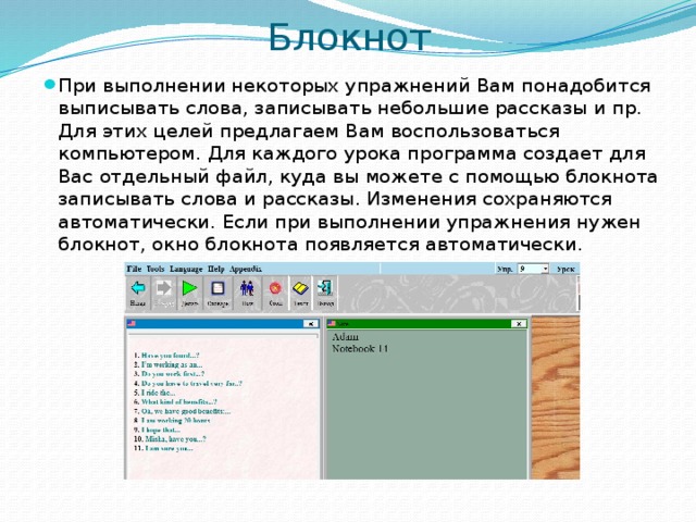Блокнот При выполнении некоторых упражнений Вам понадобится выписывать слова, записывать небольшие рассказы и пр. Для этих целей предлагаем Вам воспользоваться компьютером. Для каждого урока программа создает для Вас отдельный файл, куда вы можете с помощью блокнота записывать слова и рассказы. Изменения сохраняются автоматически. Если при выполнении упражнения нужен блокнот, окно блокнота появляется автоматически.  