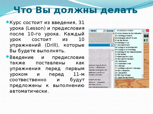 Что Вы должны делать Курс состоит из введения, 31 урока (Lesson) и предисловия после 10-го урока. Каждый урок состоит из 10 упражнений (Drill), которые Вы будете выполнять. Введение и предисловие также поставлены как упражнения перед первым уроком и перед 11-м соотвественно и будут предложены к выполнению автоматически.  