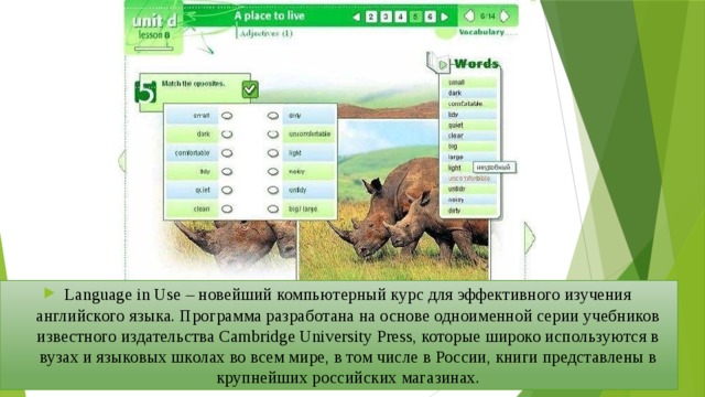 Language in Use – новейший компьютерный курс для эффективного изучения английского языка. Программа разработана на основе одноименной серии учебников известного издательства Cambridge University Press, которые широко используются в вузах и языковых школах во всем мире, в том числе в России, книги представлены в крупнейших российских магазинах. 