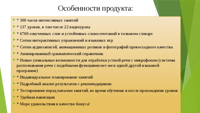 Особенности продукта:   * 300 часов интенсивных занятий * 137 уроков, в том числе 22 видеоурока * 6700 озвученных слов и устойчивых словосочетаний в толковом словаре * Сотни интерактивных упражнений и языковых игр * Сотни аудиозаписей, анимационных роликов и фотографий превосходного качества * Анимированный грамматический справочник * Новые уникальные возможности для отработки устной речи с микрофоном (системы распознавания речи с подобными функциями нет ни в одной другой языковой программе) * Индивидуальное планирование занятий * Подробный анализ результатов с рекомендациями * Тестирование перед началом занятий, во время обучения и после прохождения уровня * Удобная навигация * Море удовольствия в качестве бонуса! 