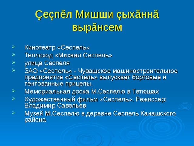 Çеçпĕл Мишши çыхăннă  вырăнсем Кинотеатр «Сеспель» Теплоход «Михаил Сеспель» улица Сеспеля ЗАО «Сеспель» - Чувашское машиностроительное предприятие «Сеспель» выпускает бортовые и тентованные прицепы. Мемориальная доска М.Сеспелю в Тетюшах Художественный фильм «Сеспель». Режиссер: Владимир Савельев Музей М.Сеспелю в деревне Сеспель Канашского района  