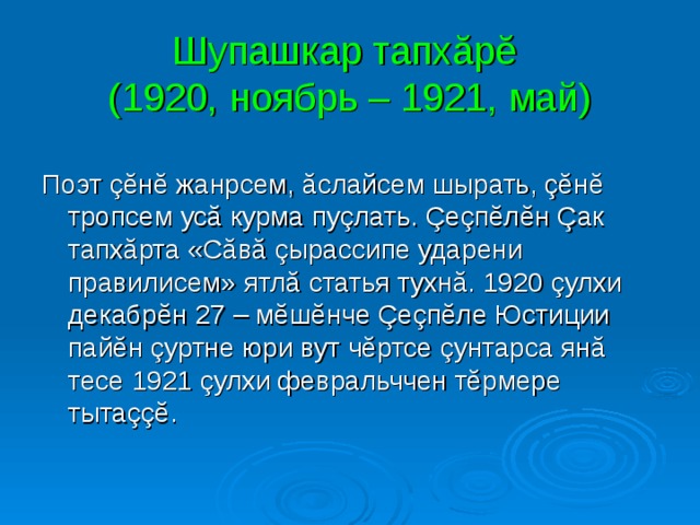 Шупашкар тапхăрĕ  (1920, ноябрь – 1921, май) Поэт çĕнĕ жанрсем, ăслайсем шырать, çĕнĕ тропсем усă курма пуçлать. Çеçпĕлĕн Çак тапхăрта «Сăвă çырассипе ударени правилисем» ятлă статья тухнă. 1920 çулхи декабрĕн 27 – мĕшĕнче Çеçпĕле Юстиции пайĕн çуртне юри вут чĕртсе çунтарса янă тесе 1921 çулхи февральччен тĕрмере тытаççĕ. 