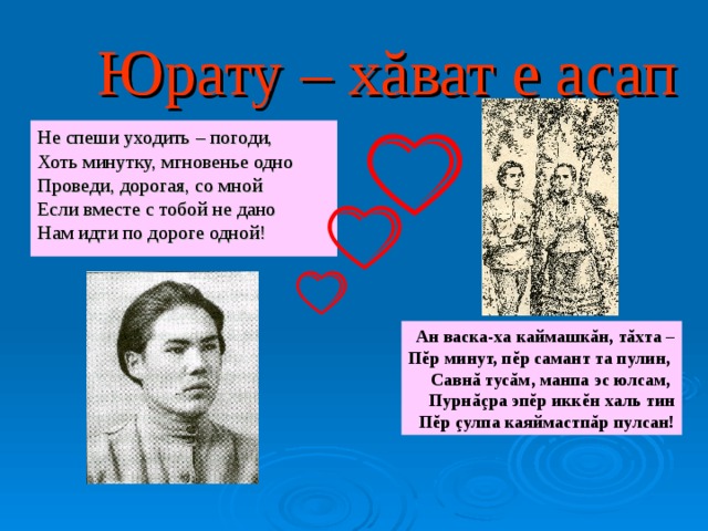 Юрату – хăват е асап Не спеши уходить – погоди, Хоть минутку, мгновенье одно Проведи, дорогая, со мной Если вместе с тобой не дано Нам идти по дороге одной! Ан васка-ха каймашкăн, тăхта – Пĕр минут, пĕр самант та пулин, Савнă тусăм, манпа эс юлсам, Пурнăçра эпĕр икк ĕ н халь тин Пĕр çулпа каяймастпăр пулсан! 
