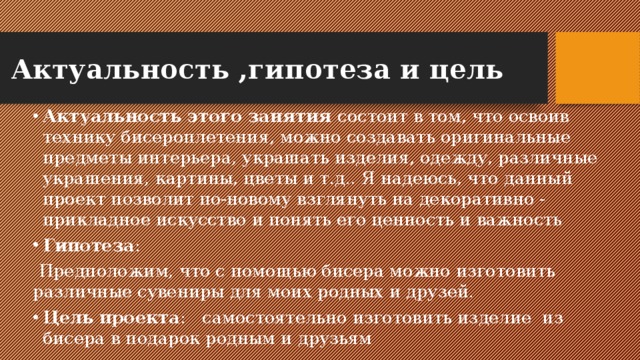 Актуальность ,гипотеза и цель Актуальность этого занятия состоит в том, что освоив технику бисероплетения, можно создавать оригинальные предметы интерьера, украшать изделия, одежду, различные украшения, картины, цветы и т.д.. Я надеюсь, что данный проект позволит по-новому взглянуть на декоративно - прикладное искусство и понять его ценность и важность Гипотеза : Предположим, что с помощью бисера можно изготовить различные сувениры для моих родных и друзей. Цель проекта : самостоятельно изготовить изделие из бисера в подарок родным и друзьям 