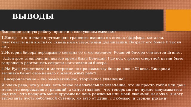 ВЫВОДЫ Выполнив данную работу, пришли к следующим выводам: 1.Бисер – это мелкие круглые или граненые шарики из стекла (фарфора, металла, пластмассы или кости) со сквозными отверстиями для низания. Возраст его более 6 тысяч лет. 2.История бисера неразрывно связана со стеклоделием. Родиной бисера считается Египет. 3.Центром стеклоделия долгое время была Венеция. Где под страхом смертной казни было запрещено разглашать секреты изготовления бисера. 4.На Руси существовали мастерские по производству бисера еще с XI века. Бисерная вышивка берет свое начало с жемчужных работ. Бисероплетение – это замечательное, творческое увлечение! Я очень рада, что у меня есть такое замечательнле увлечение, это не просто хобби или дань моде, это возрождение традиций, а самое главное , что теперь мне не нужно задумываться над тем , что подарить моим друзьям на день рожденья или моей любимой мамочке, я могу выполнить пусть небольшой сувенир, но зато от души, с любовью, и своими руками! 