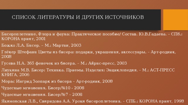 СПИСОК ЛИТЕРАТУРЫ И ДРУГИХ ИСТОЧНИКОВ Бисероплетение. Флора и фауна: Практическое пособие/ Состав. Ю.В.Гадаева. – СПб.: КОРОНА принт, 2001 Божко Л.А. Бисер. – М.: Мартин, 2003 Глёкер Штефани Цветы из бисера: подарки, украшения, аксессуары. – Арт-родник, 2008 Гусева Н.А. 365 фенечек из бисера. – М.: Айрис-пресс, 2003 Ляукина М.В. Бисер: Техника. Приемы. Изделия: Энциклопедия. – М.: АСТ-ПРЕСС КНИГА, 2006 Морас Ингрид Зоопарк из бисера – Арт-родник, 2008 Чудесные мгновения. Бисер/№10 - 2008 Чудесные мгновения. Бисер/№7 – 2008 Якимовская Л.В., Свиридова А.А. Уроки бисероплетения. – СПБ.: КОРОНА принт, 1998 