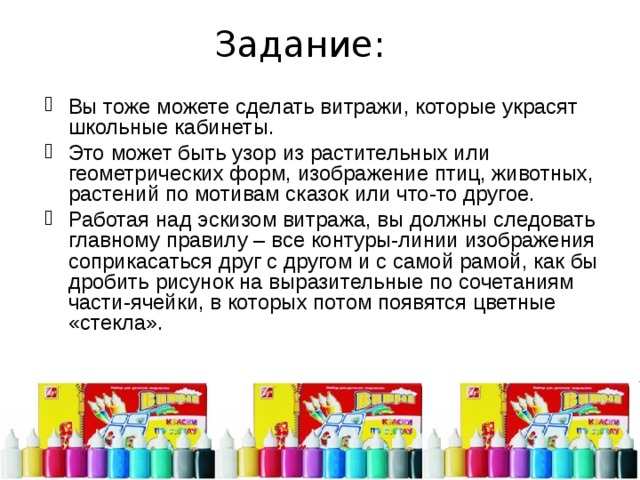 Задание: Вы тоже можете сделать витражи, которые украсят школьные кабинеты. Это может быть узор из растительных или геометрических форм, изображение птиц, животных, растений по мотивам сказок или что-то другое. Работая над эскизом витража, вы должны следовать главному правилу – все контуры-линии изображения соприкасаться друг с другом и с самой рамой, как бы дробить рисунок на выразительные по сочетаниям части-ячейки, в которых потом появятся цветные «стекла». 