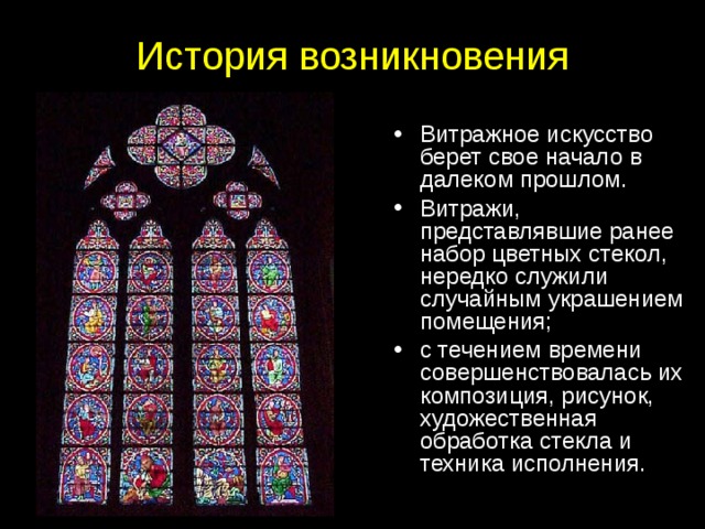 История возникновения Витражное искусство берет свое начало в далеком прошлом. Витражи, представлявшие ранее набор цветных стекол, нередко служили случайным украшением помещения; с течением времени совершенствовалась их композиция, рисунок, художественная обработка стекла и техника исполнения. 