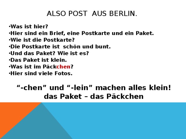 Also Post aus berlin. Was ist hier? Hier sind ein Brief, eine Postkarte und ein Paket. Wie ist die Postkarte? Die Postkarte ist sch ön und bunt. Und das Paket? Wie ist es? Das Paket ist klein. Was ist im P äck chen ? Hier sind viele Fotos.   “ -chen” und “-lein” machen alles klein! das Paket – das P ä ckchen        