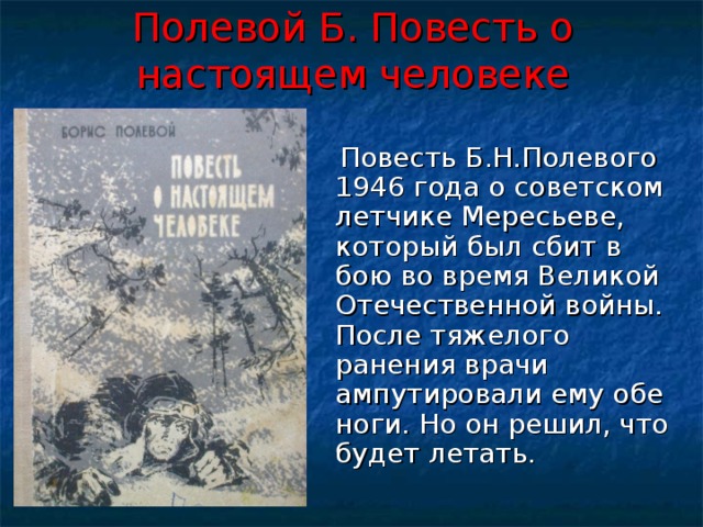 Полевой Б. Повесть о настоящем человеке  Повесть Б.Н.Полевого 1946 года о советском летчике Мересьеве, который был сбит в бою во время Великой Отечественной войны. После тяжелого ранения врачи ампутировали ему обе ноги. Но он решил, что будет летать. 