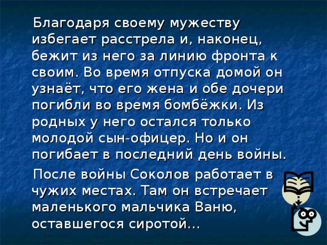  Благодаря своему мужеству избегает расстрела и, наконец, бежит из него за линию фронта к своим. Во время отпуска домой он узнаёт, что его жена и обе дочери погибли во время бомбёжки. Из родных у него остался только молодой сын-офицер. Но и он погибает в последний день войны.  После войны Соколов работает в чужих местах. Там он встречает маленького мальчика Ваню, оставшегося сиротой… 