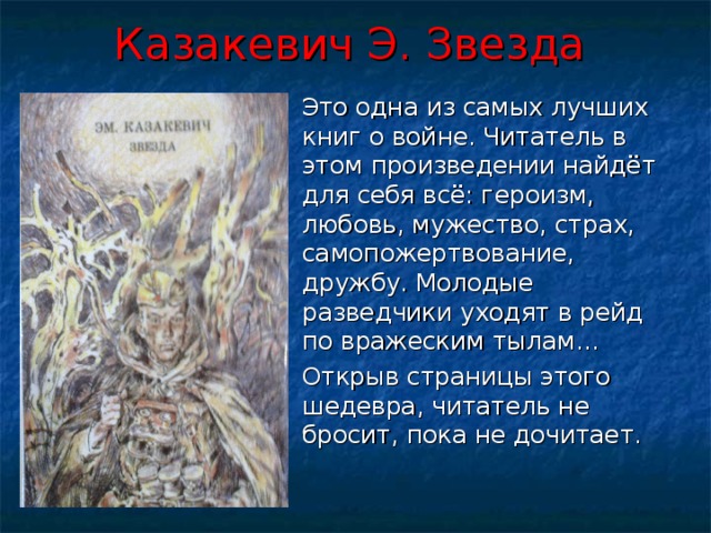 Казакевич Э. Звезда   Это одна из самых лучших книг о войне. Читатель в этом произведении найдёт для себя всё: героизм, любовь, мужество, страх, самопожертвование, дружбу. Молодые разведчики уходят в рейд по вражеским тылам…  Открыв страницы этого шедевра, читатель не бросит, пока не дочитает. 