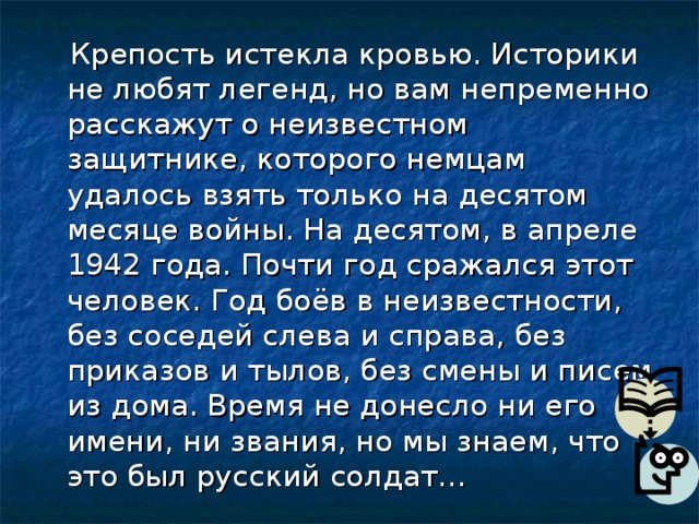  Крепость истекла кровью. Историки не любят легенд, но вам непременно расскажут о неизвестном защитнике, которого немцам удалось взять только на десятом месяце войны. На десятом, в апреле 1942 года. Почти год сражался этот человек. Год боёв в неизвестности, без соседей слева и справа, без приказов и тылов, без смены и писем из дома. Время не донесло ни его имени, ни звания, но мы знаем, что это был русский солдат… 