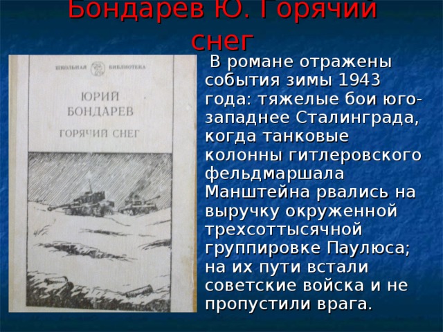 Бондарев Ю. Горячий снег  В романе отражены события зимы 1943 года: тяжелые бои юго-западнее Сталинграда, когда танковые колонны гитлеровского фельдмаршала Манштейна рвались на выручку окруженной трехсоттысячной группировке Паулюса; на их пути встали советские войска и не пропустили врага. 