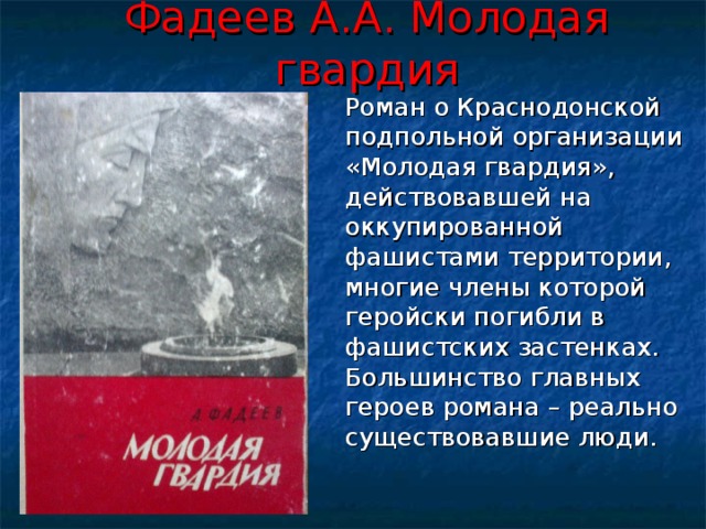 Фадеев А.А. Молодая гвардия  Роман о Краснодонской подпольной организации «Молодая гвардия», действовавшей на оккупированной фашистами территории, многие члены которой геройски погибли в фашистских застенках. Большинство главных героев романа – реально существовавшие люди. 