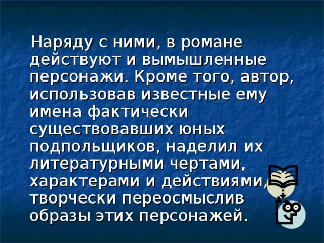  Наряду с ними, в романе действуют и вымышленные персонажи. Кроме того, автор, использовав известные ему имена фактически существовавших юных подпольщиков, наделил их литературными чертами, характерами и действиями, творчески переосмыслив образы этих персонажей. 