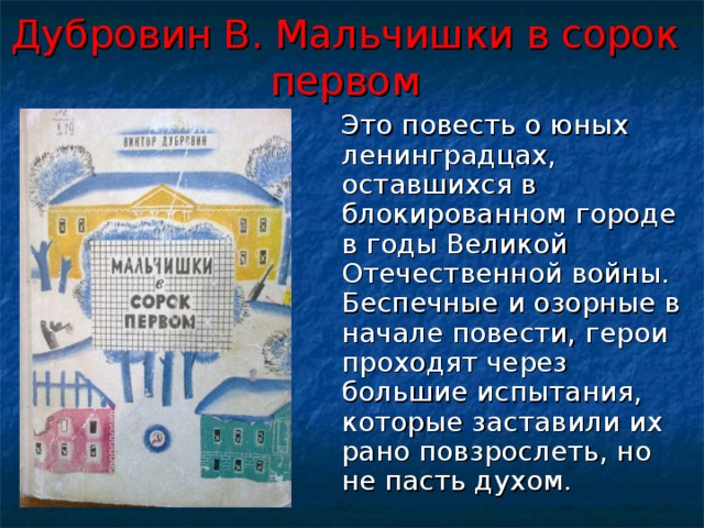 Дубровин В. Мальчишки в сорок первом  Это повесть о юных ленинградцах, оставшихся в блокированном городе в годы Великой Отечественной войны. Беспечные и озорные в начале повести, герои проходят через большие испытания, которые заставили их рано повзрослеть, но не пасть духом. 