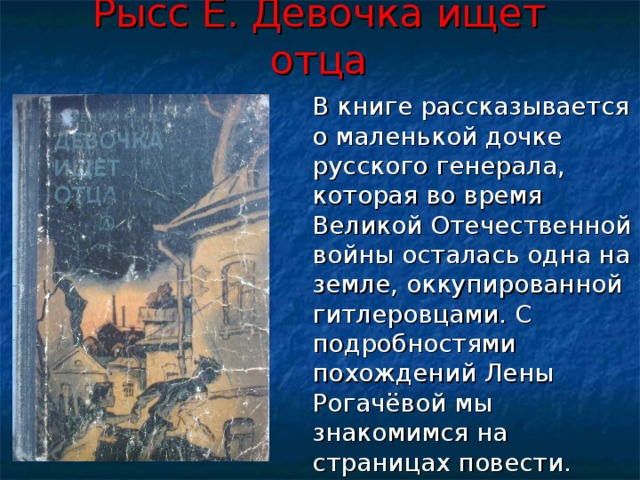 Рысс Е. Девочка ищет отца  В книге рассказывается о маленькой дочке русского генерала, которая во время Великой Отечественной войны осталась одна на земле, оккупированной гитлеровцами. С подробностями похождений Лены Рогачёвой мы знакомимся на страницах повести. 