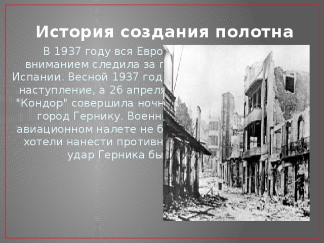 История создания полотна В 1937 году вся Европа с напряженным вниманием следила за гражданской войной в Испании. Весной 1937 года мятежники перешли в наступление, а 26 апреля немецкая эскадрилья 