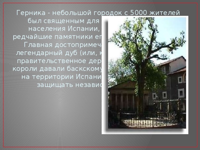 Герника - небольшой городок с 5000 жителей был священным для басков - коренного населения Испании, в нем сохранялись редчайшие памятники его старинной культуры. Главная достопримечательность Герники легендарный дуб (или, как его еще называют, правительственное дерево). Под кроной дуба короли давали баскскому парламенту - первому на территории Испании - клятву уважать и защищать независимость народа. 