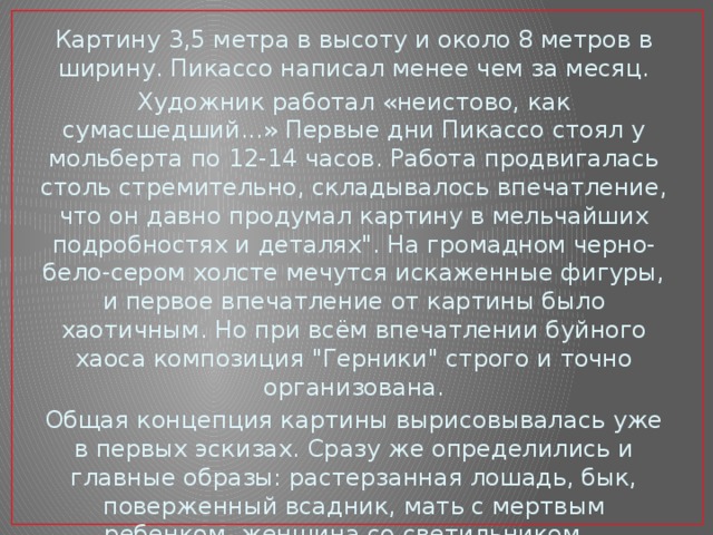 Картину 3,5 метра в высоту и около 8 метров в ширину. Пикассо написал менее чем за месяц. Художник работал «неистово, как сумасшедший...» Первые дни Пикассо стоял у мольберта по 12-14 часов. Работа продвигалась столь стремительно, складывалось впечатление, что он давно продумал картину в мельчайших подробностях и деталях