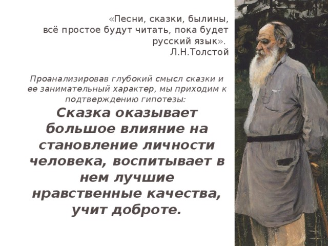 «Песни, сказки, былины,  всё простое будут читать, пока будет русский язык». Л.Н.Толстой Проанализировав глубокий смысл сказки и ее занимательный характер, мы приходим к подтверждению гипотезы: Сказка оказывает большое влияние на становление личности человека, воспитывает в нем лучшие нравственные качества, учит доброте.  