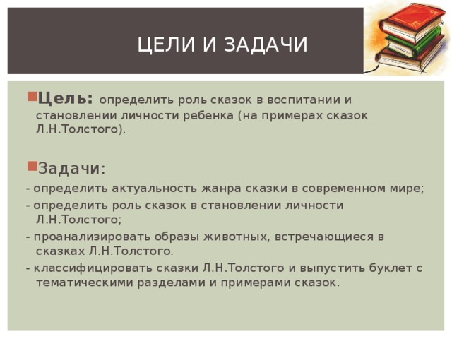 ЦЕЛИ И ЗАДАЧИ Цель: определить роль сказок в воспитании и становлении личности ребенка (на примерах сказок Л.Н.Толстого).  Задачи: - определить актуальность жанра сказки в современном мире; - определить роль сказок в становлении личности Л.Н.Толстого; - проанализировать образы животных, встречающиеся в сказках Л.Н.Толстого. - классифицировать сказки Л.Н.Толстого и выпустить буклет с тематическими разделами и примерами сказок. 