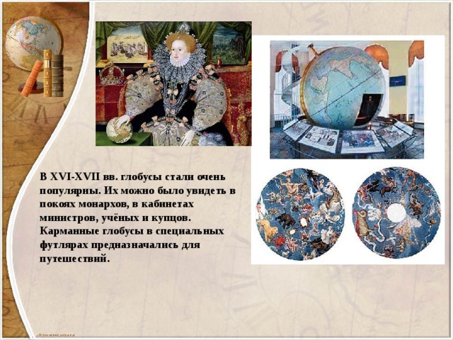 В XVI-XVII вв. глобусы стали очень популярны. Их можно было увидеть в покоях монархов, в кабинетах министров, учёных и купцов. Карманные глобусы в специальных футлярах предназначались для путешествий. 