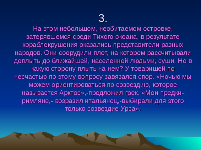 3.  На этом небольшом, необитаемом островке, затерявшемся среди Тихого океана, в результате кораблекрушения оказались представители разных народов. Они соорудили плот, на котором рассчитывали доплыть до ближайшей, населенной людьми, суши. Но в какую сторону плыть на нем? У товарищей по несчастью по этому вопросу завязался спор. «Ночью мы можем ориентироваться по созвездию, которое называется Арктос»,-предложил грек. «Мои предки-римляне,- возразил итальянец,-выбирали для этого только созвездие Урса». 